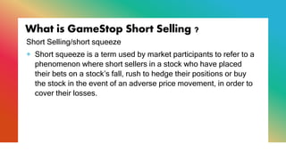 What is GameStop Short Selling ?
Short Selling/short squeeze
+ Short squeeze is a term used by market participants to refer to a
phenomenon where short sellers in a stock who have placed
their bets on a stock’s fall, rush to hedge their positions or buy
the stock in the event of an adverse price movement, in order to
cover their losses.
 