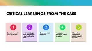 CRITICAL LEARNINGS FROM THE CASE
Don’t buy or hold
stock as a ‘fan.’
1
Only take bigger
risks with money
you’re willing to
lose
2
Don’t just react—
research
3
Keep your
emotions out of
investing
4
Use online
investment
platforms with
caution
5
 