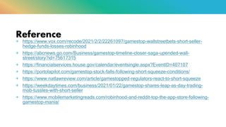 Reference
+ https://www.vox.com/recode/2021/2/2/22261097/gamestop-wallstreetbets-short-seller-
hedge-funds-losses-robinhood
+ https://abcnews.go.com/Business/gamestop-timeline-closer-saga-upended-wall-
street/story?id=75617315
+ https://financialservices.house.gov/calendar/eventsingle.aspx?EventID=407107
+ https://portolapilot.com/gamestop-stock-falls-following-short-squeeze-conditions/
+ https://www.natlawreview.com/article/gamestopped-regulators-react-to-short-squeeze
+ https://weekdaytimes.com/business/2021/01/22/gamestop-shares-leap-as-day-trading-
mob-tussles-with-short-seller
+ https://www.mobilemarketingreads.com/robinhood-and-reddit-top-the-app-store-following-
gamestop-mania/
 