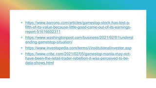 + https://www.barrons.com/articles/gamestop-stock-has-lost-a-
fifth-of-its-value-because-little-good-came-out-of-its-earnings-
report-51616602311
+ https://www.washingtonpost.com/business/2021/02/01/underst
anding-gamestop-situation/
+ https://www.investopedia.com/terms/i/institutionalinvestor.asp
+ https://www.cnbc.com/2021/02/05/gamestop-mania-may-not-
have-been-the-retail-trader-rebellion-it-was-perceived-to-be-
data-shows.html
 