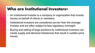 Who are Institutional Investors?
+ An institutional investor is a company or organization that invests
money on behalf of clients or members.
+ Institutional investors are considered savvier than the average
investor and are often subject to less regulatory oversight.
+ Buying and selling of large positions by institutional investors can
create supply and demand imbalances that result in sudden price
moves.
 