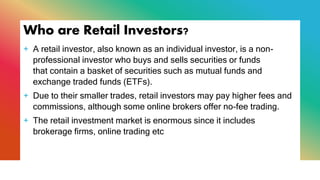 Who are Retail Investors?
+ A retail investor, also known as an individual investor, is a non-
professional investor who buys and sells securities or funds
that contain a basket of securities such as mutual funds and
exchange traded funds (ETFs).
+ Due to their smaller trades, retail investors may pay higher fees and
commissions, although some online brokers offer no-fee trading.
+ The retail investment market is enormous since it includes
brokerage firms, online trading etc
 