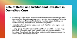 Role of Retail and Institutional Investors in
GameStop Case
+ GameStop Corp's shares owned by Institutions show the percentage of the
outstanding shares of stock issued by a company that is currently owned by
other institutions. The role of Institutional Investors is such that they are
currently holding positions in the board of management.
+ Institutional Investors may also work to push the share price higher once
they own the stock.
+ A large group of retail investors on Reddit forum bought the share in huge
quantities. The share price rose, created panic amongst Institutional
Investors. Therefore in the GameStop context retail investors changed the
overall tone in the financial markets.
 