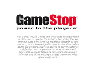 Our GameStop, EB Games and Electronics Boutique retail
 locations set us apart in the industry. Everything that we
 offer our customers-from our expansive selection of new
products, to our knowledgeable associates and our value-
added pre-owned products-is geared to deliver customer
   satisfaction. We complement our store network with
   GameStop.com and EBgames.com, and publish Game
  Informer, one of the industry's largest circulation video
                     game magazines.
 