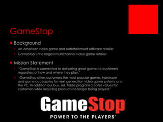GameStop
 Background
 An American video game and entertainment software retailer
 GameStop is the largest multichannel video game retailer

 Mission Statement
 “GameStop is committed to delivering great games to customers
regardless of how and where they play.”
 “GameStop offers customers the most popular games, hardware
and game accessories for next generation video game systems and
the PC. In addition our buy, sell, trade program creates values for
customers while recycling products no longer being played.”

 