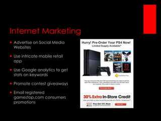Internet Marketing
 Advertise on Social Media
Websites

 Use intricate mobile retail
app
 Use Google analytics to get
stats on keywords

 Promote contest giveaways
 Email registered
gamestop.com consumers
promotions

 