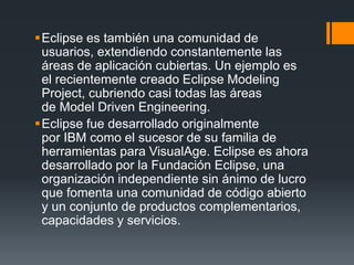 Eclipse es también una comunidad de
usuarios, extendiendo constantemente las
áreas de aplicación cubiertas. Un ejemplo es
el recientemente creado Eclipse Modeling
Project, cubriendo casi todas las áreas
de Model Driven Engineering.
Eclipse fue desarrollado originalmente
por IBM como el sucesor de su familia de
herramientas para VisualAge. Eclipse es ahora
desarrollado por la Fundación Eclipse, una
organización independiente sin ánimo de lucro
que fomenta una comunidad de código abierto
y un conjunto de productos complementarios,
capacidades y servicios.
 