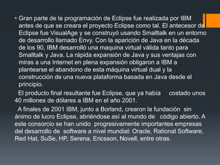  Gran parte de la programación de Eclipse fue realizada por IBM
antes de que se creara el proyecto Eclipse como tal. El antecesor de
Eclipse fue VisualAge y se construyó usando Smalltalk en un entorno
de desarrollo llamado Envy. Con la aparición de Java en la década
de los 90, IBM desarrolló una maquina virtual válida tanto para
Smalltalk y Java. La rápida expansión de Java y sus ventajas con
miras a una Internet en plena expansión obligaron a IBM a
plantearse el abandono de esta máquina virtual dual y la
construcción de una nueva plataforma basada en Java desde el
principio.
El producto final resultante fue Eclipse, que ya había costado unos
40 millones de dólares a IBM en el año 2001.
A finales de 2001 IBM, junto a Borland, crearon la fundación sin
ánimo de lucro Eclipse, abriéndose así al mundo de código abierto. A
este consorcio se han unido progresivamente importantes empresas
del desarrollo de software a nivel mundial: Oracle, Rational Software,
Red Hat, SuSe, HP, Serena, Ericsson, Novell, entre otras.
 