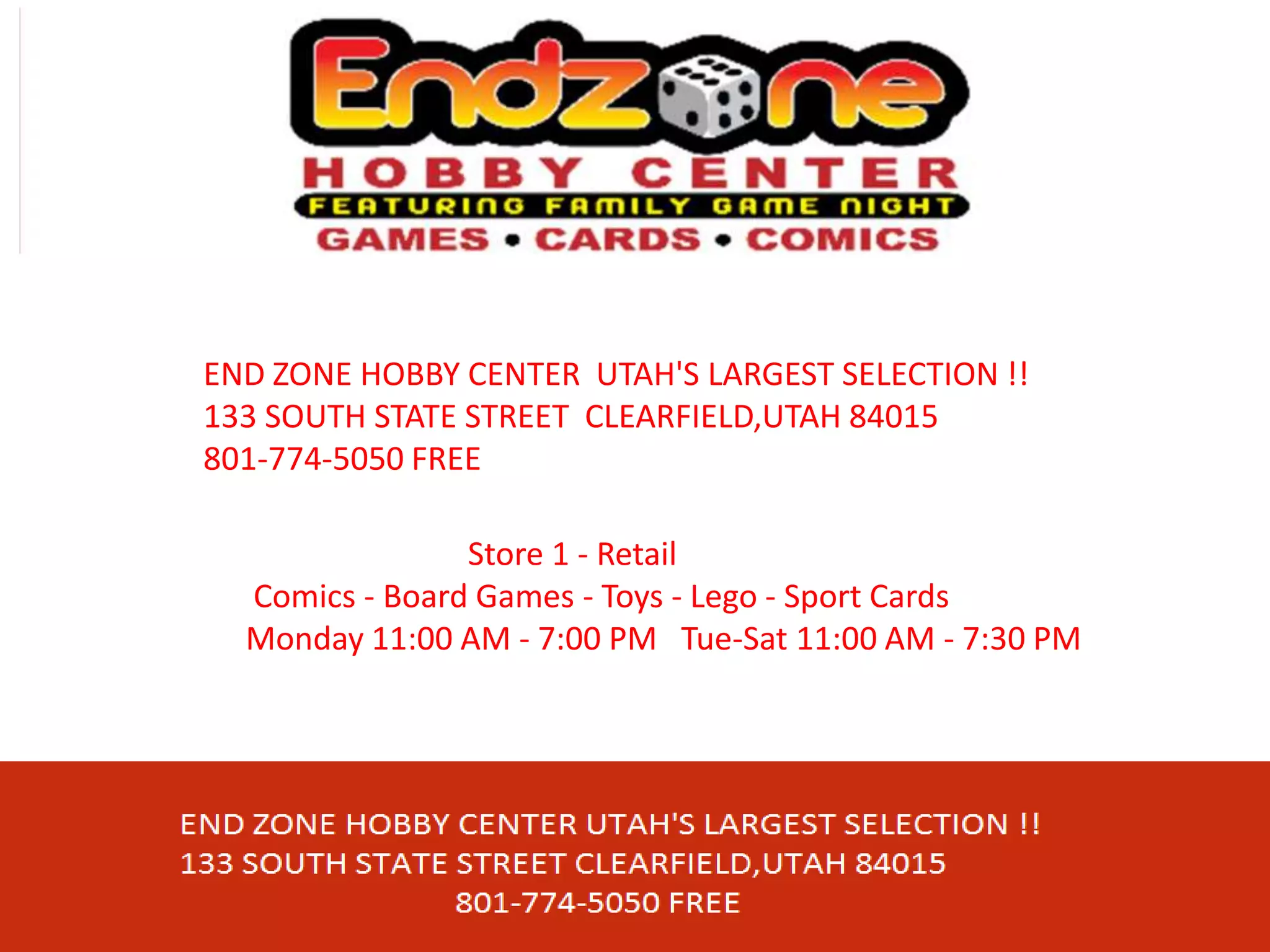 END ZONE HOBBY CENTER UTAH'S LARGEST SELECTION !!
133 SOUTH STATE STREET CLEARFIELD,UTAH 84015
801-774-5050 FREE
Store 1 - Retail
Comics - Board Games - Toys - Lego - Sport Cards
Monday 11:00 AM - 7:00 PM Tue-Sat 11:00 AM - 7:30 PM
