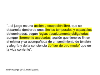 “...el juego es una acción u ocupación libre, que se
desarrolla dentro de unos límites temporales y espaciales
determinados, según reglas absolutamente obligatorias,
aunque libremente aceptadas, acción que tiene su fin en
sí misma y va acompañada de un sentimiento de tensión
y alegría y de la conciencia de “ser de otro modo” que en
la vida corriente”.
Johan Huizinga (2012). Homo Ludens.
 