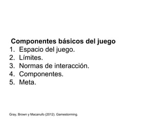 Componentes básicos del juego
1. Espacio del juego.
2. Límites.
3. Normas de interacción.
4. Componentes.
5. Meta.
Gray, Brown y Macanufo (2012). Gamestorming.
 