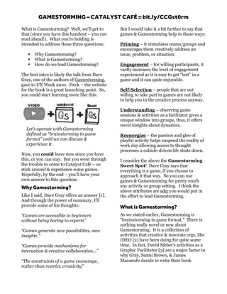 GAMESTORMING – CATALYST CAFÉ :: bit.ly/CCGst0rm
What is Gamestorming? Well, we’ll get to       But I would take it a bit further to say that
that (since you have this handout – you can    games & Gamestorming help in these ways:
read ahead!). What you’re holding is
intended to address these three questions:     Priming – it stimulates teams/groups and
                                               encourages them creatively address an
      Why Gamestorming?                       issue, problem, or situation.
      What is Gamestorming?
      How do we lead Gamestorming?            Engagement – for willing participants, it
                                               vastly increases the level of engagement
The best intro is likely the talk from Dave    experienced as it is easy to get “lost” in a
Gray, one of the authors of Gamestorming,      game and it can quite enjoyable.
gave to UX Week 2010. Heck – the website
for the book is a great launching point. So,   Self-Selection – people that are not
you could start learning more like this:       willing to take part in games are not likely
                                               to help you in the creative process anyway.

                                               Understanding – observing game
                                               sessions & activities as a facilitator gives a
                                               unique window into groups, thus, it offers
                                               novel insights about dynamics.
  Let’s operate with Gamestorming
  defined as “brainstorming in game            Reenergize – the passion and glee of
  format” until we can discuss &               playful activity helps suspend the reality of
  experience it.                               work day allowing access to thought
                                               processes a cubicle-driven life shuts down.
Now, you could leave now since you have
this, or you can stay. But you went through    I consider the above the Gamestorming
the trouble to come to Catalyst Café – so      Sweet Spot! Dave Gray says that
stick around & experience some games.          everything is a game, if you choose to
Hopefully, by the end – you’ll have your       approach it that way. So you can use
own answer to this question:                   games & Gamestorming for pretty much
Why Gamestorming?                              any activity or group setting. I think the
                                               above attributes are why you would put in
Like I said, Dave Gray offers an answer [1].   the effort to lead Gamestorming.
And through the power of summary, I’ll
provide some of his thoughts:                  What is Gamestorming?
“Games are accessible to beginners             As we stated earlier, Gamestorming is
without being boring to experts”               “brainstorming in game format.” There is
                                               nothing really novel or new about
“Games generate new possibilities, new         Gamestorming. It is a collection of
insights.”                                     activities that creative & innovate orgs, like
                                               IDEO [2] have been doing for quite some
“Games provide mechanisms for                  time. In fact, David Sibbet’s activities as a
interaction & creative collaboration…”         Graphic Facilitator [3] are a major factor in
                                               why Gray, Sunni Brown, & James
“The constraints of a game encourage,          Macanufo decide to write their book.	
  	
  	
  
rather than restrict, creativity”
 