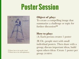 Poster Session
                                       Object of play:
                                       To create a compelling image that
                                       summarize a challenge or topic for
                                       further discussion**

                                       How to play:
                                       (A) Each person creates 1 poster
                                       (B) Or...people start with small
                                       individual posters. Then share with a
                                       group; discuss important ideas, build
** Poster has to be mostly visual      upon others ideas. Create 1 poster per
** Poster has to be self-explanatory
                                       group (20-MINS)
 