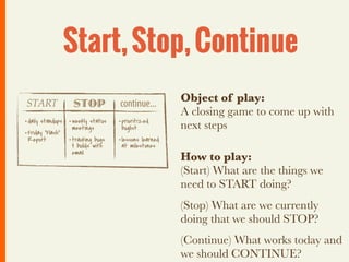 Start, Stop, Continue
START              STOP            continue...         Object of play:
                                                       A closing game to come up with
• daily standups • weekly status   • prioritized
                   meetings         buglist            next steps
• Friday “Flash”
  Report         • tracking bugs   • lessons learned
                  & builds with     at milestones
                  email
                                                       How to play:
                                                       (Start) What are the things we
                                                       need to START doing?
                                                       (Stop) What are we currently
                                                       doing that we should STOP?
                                                       (Continue) What works today and
                                                       we should CONTINUE?
 
