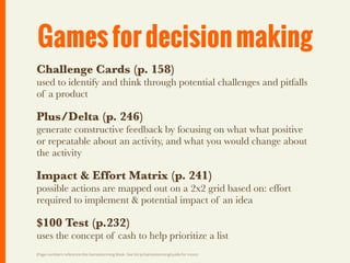 Games for decision making
Challenge Cards (p. 158)
used to identify and think through potential challenges and pitfalls
of a product

Plus/Delta (p. 246)
generate constructive feedback by focusing on what what positive
or repeatable about an activity, and what you would change about
the activity

Impact & Effort Matrix (p. 241)
possible actions are mapped out on a 2x2 grid based on: effort
required to implement & potential impact of an idea

$100 Test (p.232)
uses the concept of cash to help prioritize a list
(Page numbers reference the Gamestorming Book. See bit.ly/GamestormingGuide for more)
 