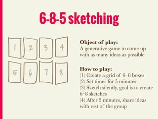 6-8-5 sketching
                Object of play:
1   2 3     4   A generative game to come up
                with as many ideas as possible


5   6   7   8   How to play:
                (1) Create a grid of 6–8 boxes
                (2) Set timer for 5 minutes
                (3) Sketch silently, goal is to create
                6–8 sketches
                (4) After 5 minutes, share ideas
                with rest of the group
 