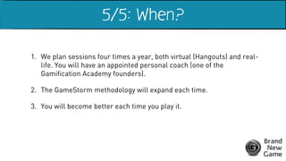 1. We plan sessions four times a year, both virtual (Hangouts) and real-
life. You will have an appointed personal coach (one of the
Gamification Academy founders).
2. The GameStorm methodology will expand each time.
3. You will become better each time you play it.
5/5: When?
 