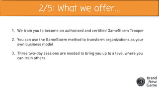 2/5: What we offer…
1. We train you to become an authorized and certified GameStorm Trooper
2. You can use the GameStorm method to transform organizations as your
own business model
3. Three two-day sessions are needed to bring you up to a level where you
can train others
 
