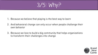 3/5: Why?
1. Because we believe that playing is the best way to learn
2. And behavioral change can only occur when people challenge their
own behavior
3. Because we love to build a big community that helps organizations
to transform their challenges into change
 