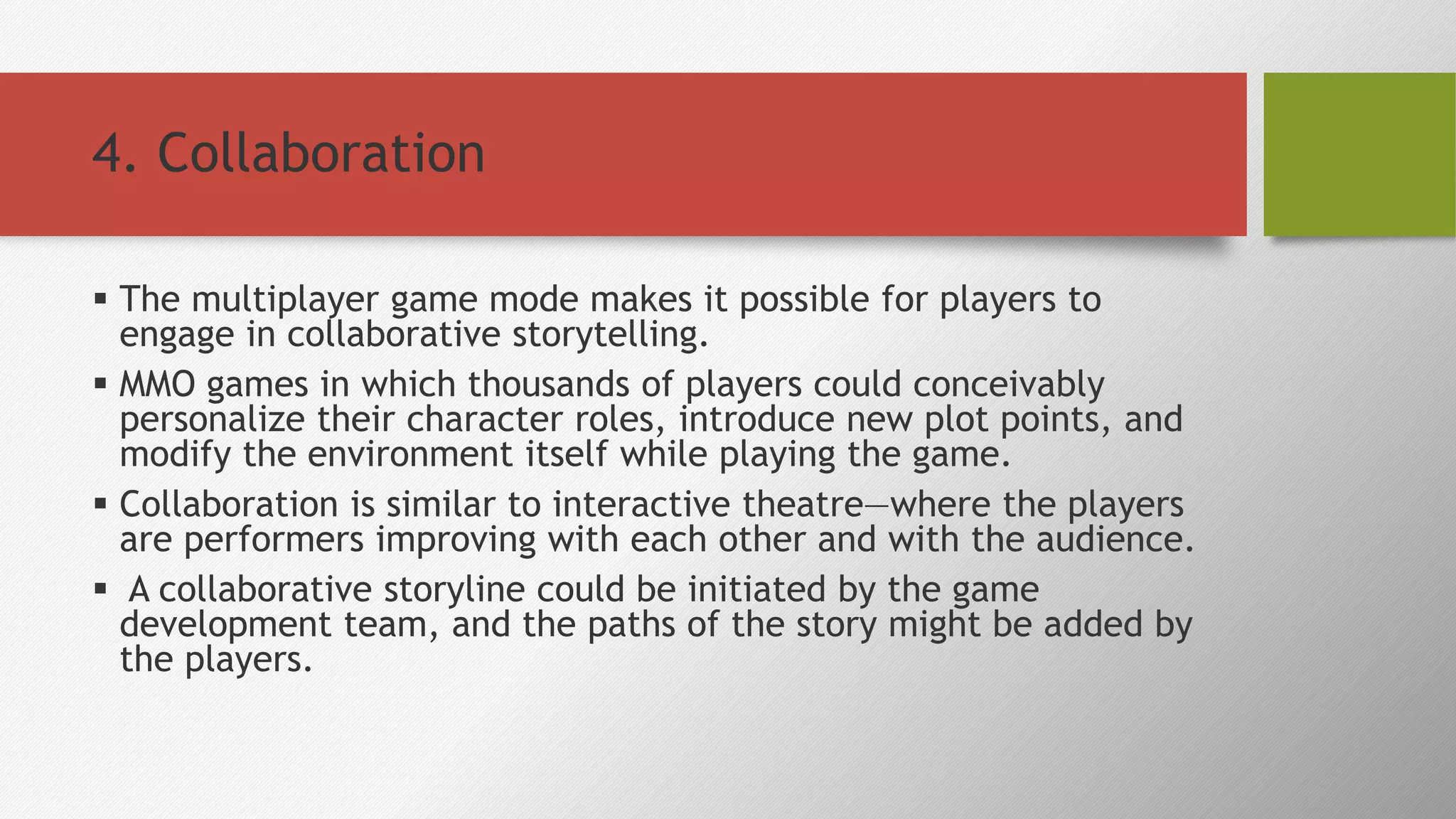 4. Collaboration
 The multiplayer game mode makes it possible for players to
engage in collaborative storytelling.
 MMO games in which thousands of players could conceivably
personalize their character roles, introduce new plot points, and
modify the environment itself while playing the game.
 Collaboration is similar to interactive theatre—where the players
are performers improving with each other and with the audience.
 A collaborative storyline could be initiated by the game
development team, and the paths of the story might be added by
the players.
 