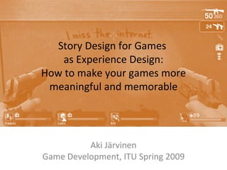 Story Design for Games  as Experience Design: How to make your games more meaningful and memorable Aki Järvinen Game Development, ITU Spring 2009 