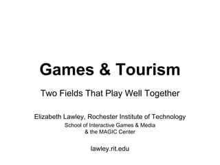 Games & Tourism
Two Fields That Play Well Together
Elizabeth Lawley, Rochester Institute of Technology
School of Interactive Games & Media
& the MAGIC Center
lawley.rit.edu
 