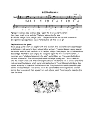 Aç kapıyı bezirgan başı bezirgan başı / Open the door head of merchant
Kapı hakkı ne alırsın ne verirsin/ What you take or give for gate
Arkamdaki yadigar olsun yadigar olsun / The person behind me become a memento
Bir sıçan iki sıçan üçüncü de kapan /One rat, two rat, third one is gin

Explanation of the game:
It is a group game which can be play with 8-10 children. Two children become door keeper
and choose a nick name for them without telling anybody. Two door keepers stand against
each other and hold their hands so as to create a bridge. Other players line up in front of the
door/bridge. All children start singing the song and “open the door head of merchant…”
merchant says; “what you take or give for gate”, and children say “the person behind me
become a memento”. The children pass under the bridge one by one. The door keepers
take the person who is last. And door keepers whisper him/her and ask to choose one of the
nick name (without saying which name belongs to whom). The child goes behind one door
keeper according to nickname that he/she chose. The game continues till every child goes
behind one door keeper. Then draw a line in the center of two door keepers and children
behind door keepers pull their groups from each others’ waist. The group who pass the line
lose the game.
 