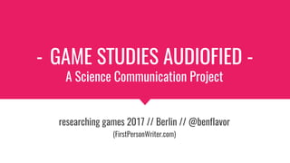 - GAME STUDIES AUDIOFIED -
A Science Communication Project
researching games 2017 // Berlin // @benflavor
(FirstPersonWriter.com)
 