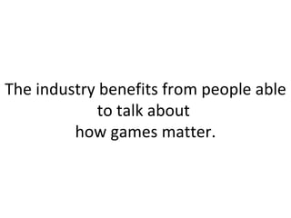 The industry benefits from people able to talk about  how games matter. 
