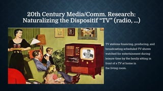 20th Century Media/Comm. Research:
Naturalizing the Dispositif “TV” (radio, …)
TV stations financing, producing, and
broadcasting scheduled TV shows
watched for entertainment during
leisure time by the family sitting in
front of a TV at home in
the living room.
 