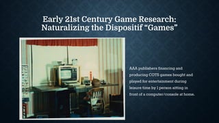 Early 21st Century Game Research:
Naturalizing the Dispositif “Games”
AAA publishers financing and
producing COTS games bought and
played for entertainment during
leisure time by 1 person sitting in
front of a computer/console at home.
 