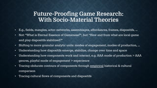 Future-Proofing Game Research:
With Socio-Material Theories
• E.g., fields, mangles, actor-networks, assemblages, affordances, frames, dispositifs, ...
• Not: “What is Eternal Essence of Gameness?”, but: “How and from what are local game
and play dispositifs stabilized?”
• Shifting to more granular analytic units: modes of engagement, modes of production, ...
• Understanding how dispositifs emerge, stabilize, change over time and space
• Understanding how components work and interact, e.g. AAA mode of production > AAA
genres, playful mode of engagement > experience
• Tracing obdurate contours of components through empirical historical & cultural
comparison
• Tracing cultural flows of components and dispositifs
 