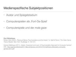 Medienspezifische Subjektpositionen 
• Avatar und Spiegelstadium 
• Computerspielen als ‚Fort-Da-Spiel‘ 
• Computerspiele und der male gaze 
Zum Weiterlesen 
Rehak, Bob (2003): „Playing at Being. Psychoanalysis and the Avatar.“ In: Wolf & Perron: The Video Game 
Theory Reader. New York: Routledge, S. 103-127. 
Graham Matthews (2011): „Desire, Enjoyment and Lack: A Psychoanalytic Approach to Computer Games“. 
URL: http://gameconference2011.files.wordpress.com/2010/10/matthews-philosophy-computer-games- 
2011.pdf 
 