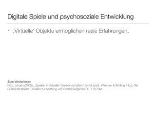 Digitale Spiele und psychosoziale Entwicklung 
• ‚Virtuelle‘ Objekte ermöglichen reale Erfahrungen. 
Zum Weiterlesen 
Fritz, Jürgen (2008): „Spielen in virtuellen Gemeinschaften“. In: Quandt, Wimmer & Wolling (Hg.): Die 
Computerspieler. Studien zur Nutzung von Computergames, S. 135-148. 
 