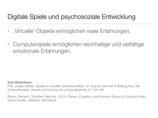 Digitale Spiele und psychosoziale Entwicklung 
• ‚Virtuelle‘ Objekte ermöglichen reale Erfahrungen. 
• Computerspiele ermöglichen reichhaltige und vielfältige 
emotionale Erfahrungen. 
Zum Weiterlesen 
Fritz, Jürgen (2008): „Spielen in virtuellen Gemeinschaften“. In: Quandt, Wimmer & Wolling (Hg.): Die 
Computerspieler. Studien zur Nutzung von Computergames, S. 135-148. 
Perron, Bernard / Schröter, Felix (Hg., 2015): Games, Cognition, and Emotion. Essays in Cognitive Video 
Game Studies. Jefferson: McFarland. 
 