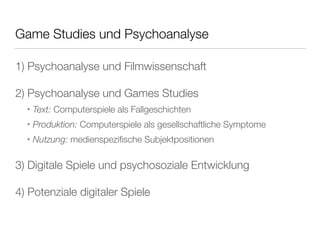 Game Studies und Psychoanalyse 
1) Psychoanalyse und Filmwissenschaft 
2) Psychoanalyse und Games Studies 
‣ Text: Computerspiele als Fallgeschichten 
‣ Produktion: Computerspiele als gesellschaftliche Symptome 
‣ Nutzung: medienspezifische Subjektpositionen 
3) Digitale Spiele und psychosoziale Entwicklung 
4) Potenziale digitaler Spiele 
 