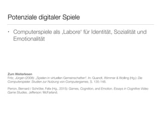 Potenziale digitaler Spiele 
• Computerspiele als ‚Labore‘ für Identität, Sozialität und 
Emotionalität 
Zum Weiterlesen 
Fritz, Jürgen (2008): „Spielen in virtuellen Gemeinschaften“. In: Quandt, Wimmer & Wolling (Hg.): Die 
Computerspieler. Studien zur Nutzung von Computergames, S. 135-148. 
Perron, Bernard / Schröter, Felix (Hg., 2015): Games, Cognition, and Emotion. Essays in Cognitive Video 
Game Studies. Jefferson: McFarland. 
 