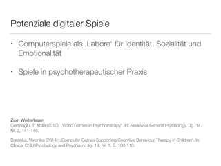 Potenziale digitaler Spiele 
• Computerspiele als ‚Labore‘ für Identität, Sozialität und 
Emotionalität 
• Spiele in psychotherapeutischer Praxis 
Zum Weiterlesen 
Ceranoglu, T. Attila (2010): „Video Games in Psychotherapy“. In: Review of General Psychology, Jg. 14, 
Nr. 2, 141-146. 
Brezinka, Veronika (2014): „Computer Games Supporting Cognitive Behaviour Therapy in Children“. In: 
Clinical Child Psychology and Psychiatry, Jg. 19, Nr. 1, S. 100-110. 
 