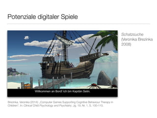 Potenziale digitaler Spiele 
Schatzsuche 
(Veronika Brezinka 
2008) 
Brezinka, Veronika (2014): „Computer Games Supporting Cognitive Behaviour Therapy in 
Children“. In: Clinical Child Psychology and Psychiatry, Jg. 19, Nr. 1, S. 100-110. 
 