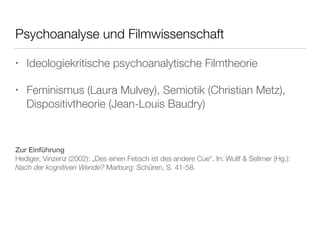 Psychoanalyse und Filmwissenschaft 
• Ideologiekritische psychoanalytische Filmtheorie 
• Feminismus (Laura Mulvey), Semiotik (Christian Metz), 
Dispositivtheorie (Jean-Louis Baudry) 
Zur Einführung 
Hediger, Vinzenz (2002): „Des einen Fetisch ist des andere Cue“. In: Wullf & Sellmer (Hg.): 
Nach der kognitiven Wende? Marburg: Schüren, S. 41-58. 
 