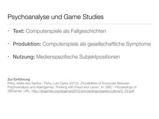 Psychoanalyse und Game Studies 
• Text: Computerspiele als Fallgeschichten 
• Produktion: Computerspiele als gesellschaftliche Symptome 
• Nutzung: Medienspezifische Subjektpositionen 
Zur Einführung 
Petry, Arlete dos Santos / Petry, Luís Carlos (2012): „Possibilities of Encounter Between 
Psychoanalysis and Videogames: Thinking with Freud and Lacan“. In: SBC - Proceedings of 
SBGames. URL: http://sbgames.org/sbgames2012/proceedings/papers/cultura/C_F2.pdf 
 