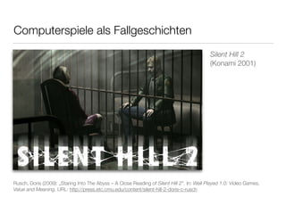 Computerspiele als Fallgeschichten 
Silent Hill 2 
(Konami 2001) 
Rusch, Doris (2009): „Staring Into The Abyss – A Close Reading of Silent Hill 2“. In: Well Played 1.0: Video Games, 
Value and Meaning. URL: http://press.etc.cmu.edu/content/silent-hill-2-doris-c-rusch 
 