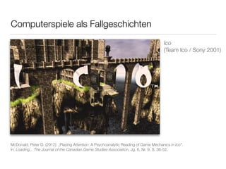 Computerspiele als Fallgeschichten 
Ico 
(Team Ico / Sony 2001) 
McDonald, Peter D. (2012): „Playing Attention: A Psychoanalytic Reading of Game Mechanics in Ico“. 
In: Loading... The Journal of the Canadian Game Studies Association, Jg. 6, Nr. 9, S. 36-52. 
 