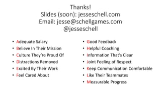 Thanks!
Slides (soon): jesseschell.com
Email: jesse@schellgames.com
@jesseschell
• Adequate Salary
• Believe In Their Mission
• Culture They’re Proud Of
• Distractions Removed
• Excited By Their Work
• Feel Cared About
• Good Feedback
• Helpful Coaching
• Information That’s Clear
• Joint Feeling of Respect
• Keep Communication Comfortable
• Like Their Teammates
• Measurable Progress
 