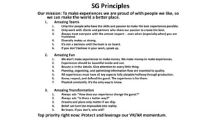 SG Principles
Our mission: To make experiences we are proud of with people we like, so
we can make the world a better place.
1. Amazing Teams
1. Only hire people who have the skills and passion to make the best experiences possible.
2. Only work with clients and partners who share our passion to create the best.
3. Always treat everyone with the utmost respect -- even when (especially when) you are
frustrated.
4. Diversity makes us strong.
5. It’s not a decision until the team is on board.
6. If you don’t believe in your work, speak up.
2. Amazing Fun
1. We don’t make experiences to make money. We make money to make experiences.
2. Experiences should be beautiful inside and out.
3. Beauty is in the details. Give attention to every little thing.
4. Planning, organizing, and optimizing information flow are essential to quality.
5. All experiences must have all key aspects fully playable halfway through production.
6. Know, respect, and defend the guest. The experience is for them.
7. Playtest constantly. It’s the only way to know.
3. Amazing Transformation
1. Always ask: "How does our experience change the guest?“
2. Always ask: "Is there a better way?“
3. Dreams and plans only matter if we ship.
4. Belief can turn the impossible into reality.
5. Be brave. If you don’t, who will?
Top priority right now: Protect and leverage our VR/AR momentum.
 