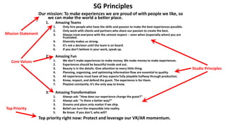 SG Principles
Our mission: To make experiences we are proud of with people we like, so
we can make the world a better place.
1. Amazing Teams
1. Only hire people who have the skills and passion to make the best experiences possible.
2. Only work with clients and partners who share our passion to create the best.
3. Always treat everyone with the utmost respect -- even when (especially when) you are
frustrated.
4. Diversity makes us strong.
5. It’s not a decision until the team is on board.
6. If you don’t believe in your work, speak up.
2. Amazing Fun
1. We don’t make experiences to make money. We make money to make experiences.
2. Experiences should be beautiful inside and out.
3. Beauty is in the details. Give attention to every little thing.
4. Planning, organizing, and optimizing information flow are essential to quality.
5. All experiences must have all key aspects fully playable halfway through production.
6. Know, respect, and defend the guest. The experience is for them.
7. Playtest constantly. It’s the only way to know.
3. Amazing Transformation
1. Always ask: "How does our experience change the guest?“
2. Always ask: "Is there a better way?“
3. Dreams and plans only matter if we ship.
4. Belief can turn the impossible into reality.
5. Be brave. If you don’t, who will?
Top priority right now: Protect and leverage our VR/AR momentum.
Mission Statement
Core Values
Top Priority
Studio Principles
 