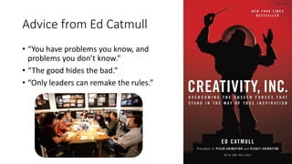 Advice from Ed Catmull
• “You have problems you know, and
problems you don’t know.”
• “The good hides the bad.”
• “Only leaders can remake the rules.”
 