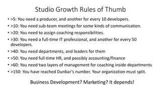 Studio Growth Rules of Thumb
• >5: You need a producer, and another for every 10 developers.
• >10: You need sub-team meetings for some kinds of communication.
• >20: You need to assign coaching responsibilities.
• >30: You need a full-time IT professional, and another for every 50
developers.
• >40: You need departments, and leaders for them
• >50: You need full-time HR, and possibly accounting/finance
• >60: You need two layers of management for coaching inside departments
• >150: You have reached Dunbar’s number. Your organization must split.
Business Development? Marketing? It depends!
 