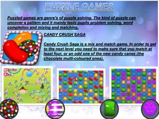 Puzzled games are genre’s of puzzle solving. The kind of puzzle can
uncover a pattern and it mainly tests pupils problem solving, word
completion and mixing and matching.
CANDY CRUSH SAGA
Candy Crush Saga is a mix and match game. In order to get
to the next level you need to make sure that you match at
least four, or an odd one of the new candy canes (the
chocolate multi-coloured ones).
 
