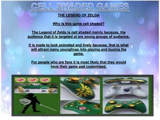 THE LEGEND OF ZELDA
Why is this game cell shaded?
The Legend of Zelda is cell shaded mainly because, the
audience that it is targeted at are young groups of audience.
It is made to look animated and lively because, that is what
will attract many younglings into playing and buying the
game.
For people who are fans it is most likely that they would
have their game pad customized.
 